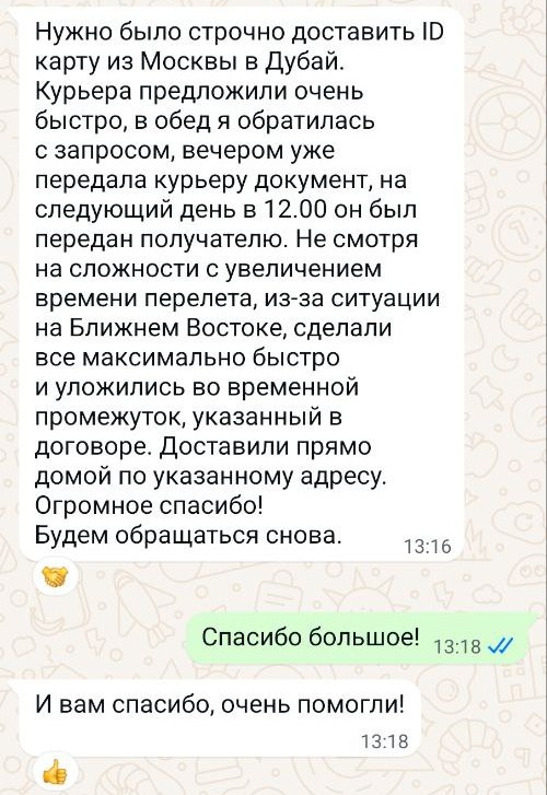 I needed an urgent ID card delivery from Moscow to Dubai. They offered a courier very quickly. I made my request at lunchtime, handed the document over to the courier that evening, and it was delivered to the recipient the next day at 12:00 PM. Despite the delays in the flight due to the situation in the Middle East, they completed everything as quickly as possible and met the timeframe specified in the contract. Delivered directly to my home at the specified address. Thank you so much! We'll be using you again.